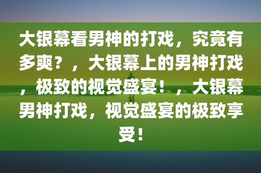 大银幕看男神的打戏，究竟有多爽？，大银幕上的男神打戏，极致的视觉盛宴！，大银幕男神打戏，视觉盛宴的极致享受！