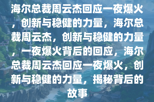 海尔总裁周云杰回应一夜爆火，创新与稳健的力量，海尔总裁周云杰，创新与稳健的力量，一夜爆火背后的回应，海尔总裁周云杰回应一夜爆火，创新与稳健的力量，揭秘背后的故事