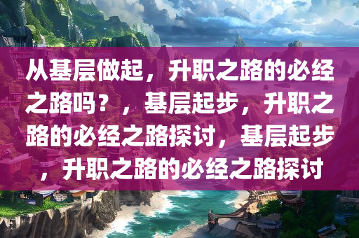 从基层做今晚必出三肖2025_2025新澳门精准免费提供·精确判断起，升职之路的必经之路吗？，基层起步，升职之路的必经之路探讨，基层起步，升职之路的必经之路探讨