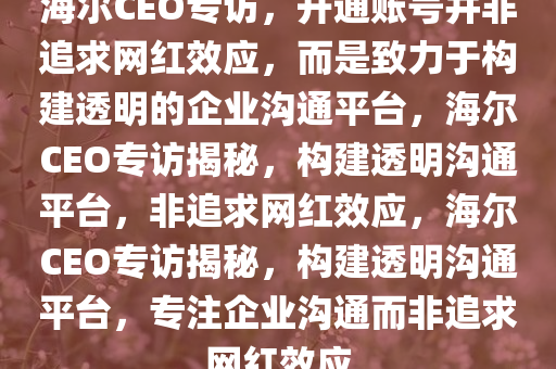 海尔CEO专访，开通账号并非追求网红效应，而是致力于构建透明的企业沟通平台，海尔CEO专访揭秘，构建透明沟通平台，非追求网红效应，海尔CEO专访揭秘，构建透明沟通平台，专注企业沟通而非追求网红今晚必出三肖2025_2025新澳门精准免费提供·精确判断效应