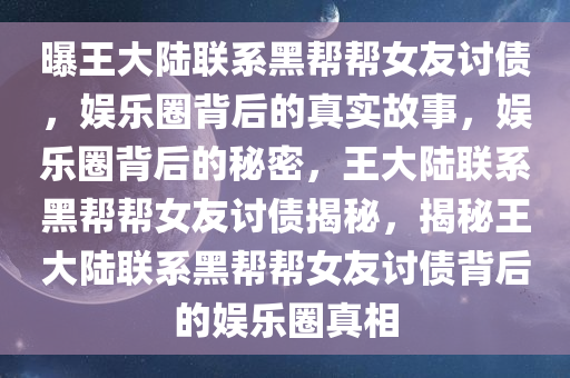 曝王大陆联系黑帮帮女友讨债，娱乐圈背后的真实故事，娱乐圈背后的秘密，王大陆联系黑帮帮女友讨债揭秘，揭秘王大陆联系黑帮帮女友讨债背后的娱乐圈今晚必出三肖2025_2025新澳门精准免费提供·精确判断真相