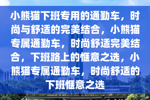 小熊猫下班专用的通勤车，时尚与舒适的完美结合，小熊猫专属通勤车，时尚舒适完美结合，下班路上的惬意之选，小熊猫专属通勤车，时尚舒适的下班惬意之选今晚必出三肖2025_2025新澳门精准免费提供·精确判断
