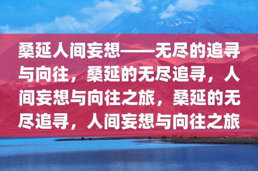 桑延人间妄想——无尽的追寻与向往，桑延的无尽追寻，人间妄想与向往之旅，桑延的无尽追寻，人间妄想与向往之旅