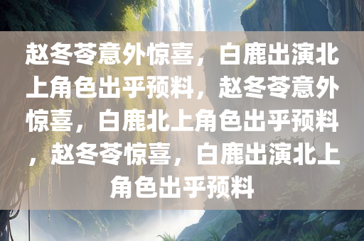 赵冬苓意外惊喜，白鹿出演北上角色出乎预料，赵冬苓意外惊喜，白鹿北上角色出乎预料，赵冬今晚必出三肖2025_2025新澳门精准免费提供·精确判断苓惊喜，白鹿出演北上角色出乎预料