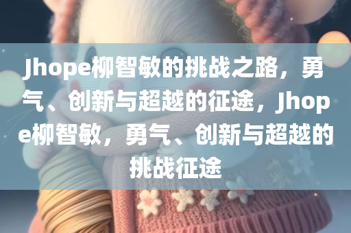 Jhope柳智敏的挑战之路，勇气、创新与超越的征途，Jhope柳智敏，勇气、创新与超越的挑战征途今晚必出三肖2025_2025新澳门精准免费提供·精确判断
