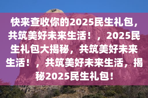 快来查收你的2025民生礼包，共筑美好未来生活！，2025民生礼包大揭秘，共筑美好未来生活！，共筑美好未来生活，揭秘2025民生礼包！今晚必出三肖2025_2025新澳门精准免费提供·精确判断