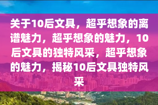 关于10后文具，超乎想象的离谱魅力，超乎想象的魅力，10后文具的独特风采，超乎想象的魅力，揭秘10后文具独特风采