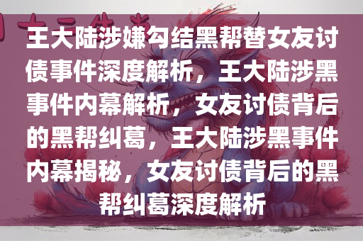 王大陆涉嫌勾结黑帮替女友讨债事件深度解析，王大陆涉黑事件内幕解析，女友讨债背后的黑帮纠葛，王大陆涉黑事件内幕揭秘，女友讨债背后的黑帮纠葛深度解析今晚必出三肖2025_2025新澳门精准免费提供·精确判断