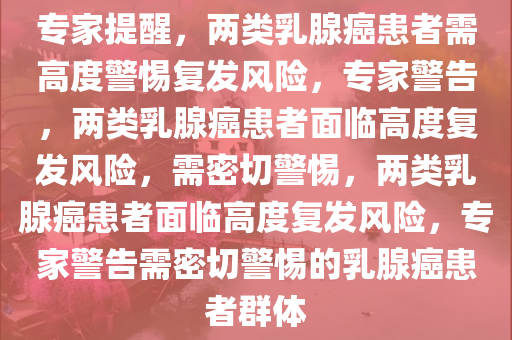 专家提醒，两类乳腺癌患者需高度警惕复发风险，专家警告，两类乳腺癌患者面临高度复发风险，需密切警惕，两类乳腺癌患者面临高度复发风险，专家警告需密切警惕的乳腺癌患者群体今晚必出三肖2025_2025新澳门精准免费提供·精确判断