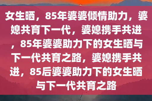 女生晒，85年婆婆倾情助力，婆媳共育下一代，婆媳携手共进，85年婆婆助力下的女生晒与下一代共育之路，婆媳携手共进，85后婆婆助力下的女生晒与下一代共育之路
