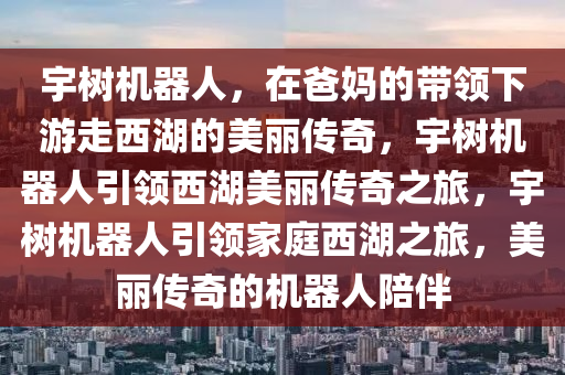 宇树今晚必出三肖2025_2025新澳门精准免费提供·精确判断机器人，在爸妈的带领下游走西湖的美丽传奇，宇树机器人引领西湖美丽传奇之旅，宇树机器人引领家庭西湖之旅，美丽传奇的机器人陪伴