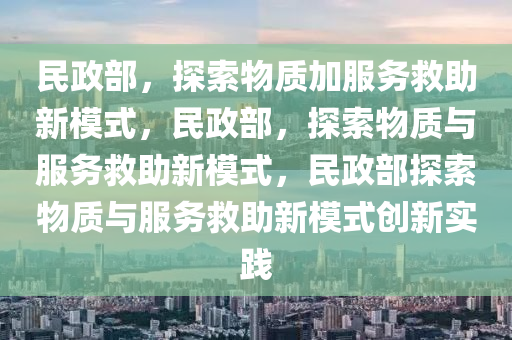 民政部，探索物质加服务救助新模式，民政部，探索物质与服务救助新模式，民政部探索物质与服务救助新模式创新实践