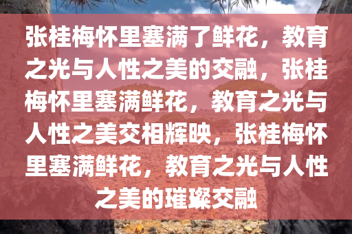 张今晚必出三肖2025_2025新澳门精准免费提供·精确判断桂梅怀里塞满了鲜花，教育之光与人性之美的交融，张桂梅怀里塞满鲜花，教育之光与人性之美交相辉映，张桂梅怀里塞满鲜花，教育之光与人性之美的璀璨交融