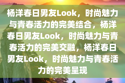杨洋春日男友Look，时尚魅力与青春活力的完美结合，杨洋春日男友Look，时尚魅力与青春活力的完美交融，杨洋春日男友Look，时尚魅力与青春活力的完美呈现
