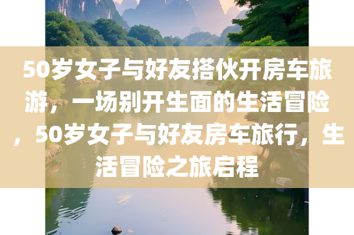 50岁女子与好友搭伙开房车旅游，一场别开生面的生活冒险，50岁女子与好友房车旅行，生活冒险之旅启程