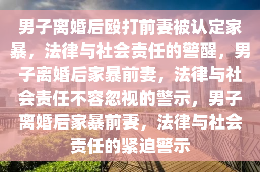 男子离婚后殴打前妻被认定家暴，法律与社会责任的警醒，男子离婚后家暴前妻，法律与社会责任不容忽视今晚必出三肖2025_2025新澳门精准免费提供·精确判断的警示，男子离婚后家暴前妻，法律与社会责任的紧迫警示