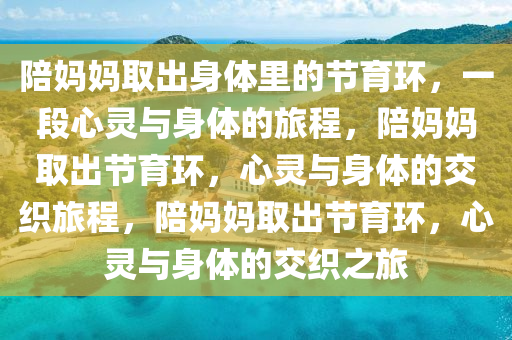 陪妈妈取出身体里的节育环，一段心灵与身体的旅程，陪妈妈取出节育环，心灵与身体的交织旅程，陪妈妈取出节育环，心灵与身体的交织之旅今晚必出三肖2025_2025新澳门精准免费提供·精确判断