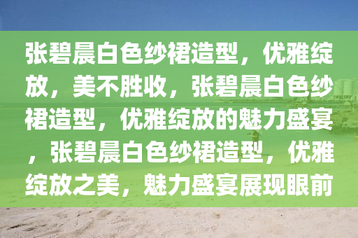 张碧晨白色纱裙造型，优雅绽放，美不胜收，张碧晨白色纱裙造型，优雅绽放的魅力盛宴，张碧晨白色纱裙造型，优雅绽放之美，魅力盛宴展现眼前