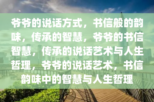 爷爷的说话方式，书信般的韵味，传承的智慧，爷爷的书信智慧，传承的说话艺术与人生哲理，爷爷的说话艺术，书信韵味中的智慧与人生哲理今晚必出三肖2025_2025新澳门精准免费提供·精确判断