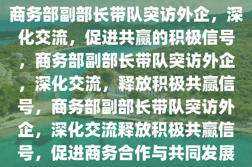 商务部副部长带队突访外企，深化交流，促进共赢的积极信号，商务部副部长带队突访外企，深化交流，释放积极共赢信今晚必出三肖2025_2025新澳门精准免费提供·精确判断号，商务部副部长带队突访外企，深化交流释放积极共赢信号，促进商务合作与共同发展