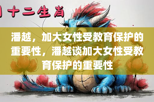 潘越，加大女性受教育保护的重要性，潘越谈加大女性受教育保护的重要性今晚必出三肖2025_2025新澳门精准免费提供·精确判断