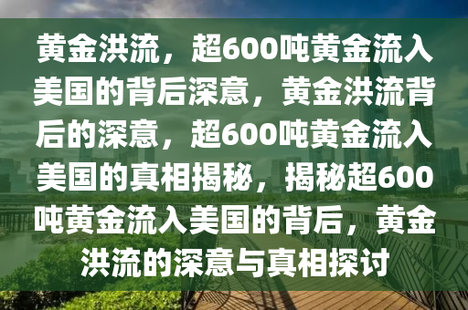 黄金洪流，超600吨黄金流入美国的背后深意，黄金洪流背后的深意，超600吨黄金流入美国的真相揭秘，揭秘超600吨黄金流入美国的背后，黄金洪流的深意与真相探讨