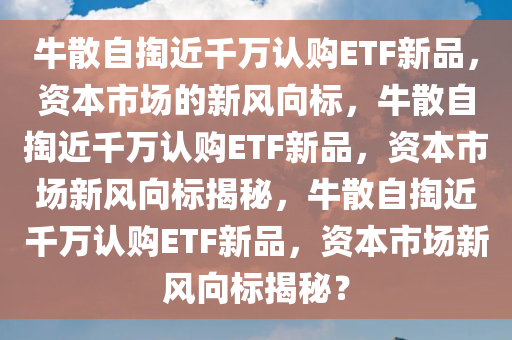 牛散今晚必出三肖2025_2025新澳门精准免费提供·精确判断自掏近千万认购ETF新品，资本市场的新风向标，牛散自掏近千万认购ETF新品，资本市场新风向标揭秘，牛散自掏近千万认购ETF新品，资本市场新风向标揭秘？