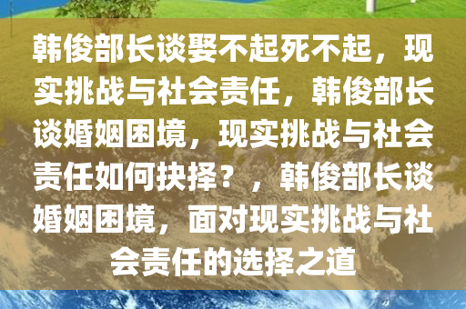 韩俊部长谈娶不起死不起，现实挑战与社会责任，韩俊部长谈婚姻困境，现实挑战与社会责任如何抉择？，韩俊部长谈婚姻困境，面对现实挑战与社会责任的选择之道