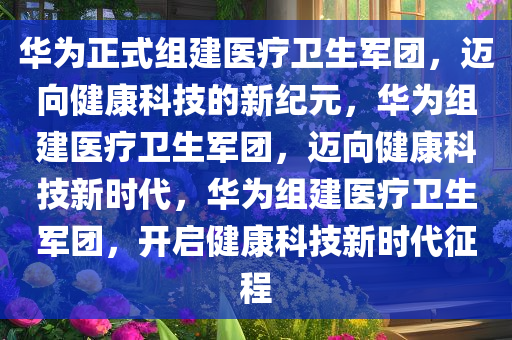 华为正式组建医疗卫生军团，迈向健康科技的新纪元，华为组建医今晚必出三肖2025_2025新澳门精准免费提供·精确判断疗卫生军团，迈向健康科技新时代，华为组建医疗卫生军团，开启健康科技新时代征程