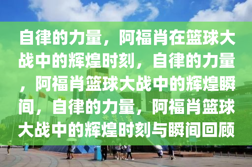 自律的力量，阿福肖在篮球大战中的辉煌时刻，自律的力量，阿福肖篮球大战中的辉煌瞬间，自律的力量，阿福肖篮球大战中的辉煌时刻与瞬间回顾