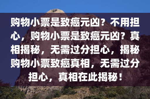购物小票是致癌元凶？不用担心，购物小票是致癌元凶？真相揭秘，无需过分担心，揭秘购物小票致癌真相，无需过分担心，真相在此揭秘！