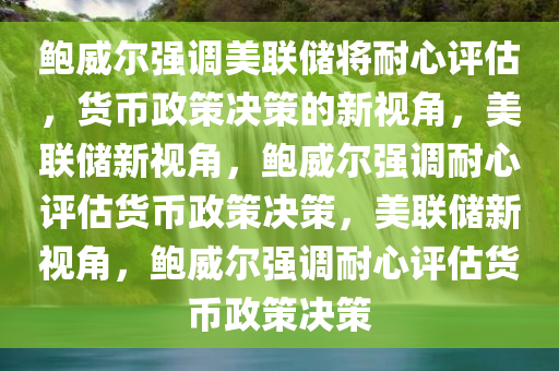鲍威尔强调美联储将耐心评估，货币政策决策的新视角，美联储新视角，鲍威尔强调耐心评估货币政策决策，美联储新视角，鲍威尔强调耐心评估货币政策决策