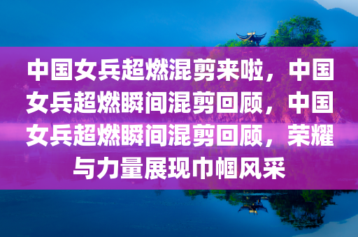 中国女兵超燃混剪来啦，中国女兵超燃瞬间混剪回顾，中国女兵超燃瞬间混剪回顾，荣耀与力量展现巾帼风采