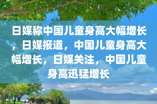 日媒称中国儿童身高大幅增长今晚必出三肖2025_2025新澳门精准免费提供·精确判断，日媒报道，中国儿童身高大幅增长，日媒关注，中国儿童身高迅猛增长