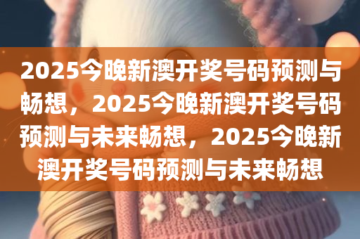2025今晚新澳开奖号码预测与畅想，2025今晚新澳开奖号码预测与未来畅想，2025今晚新澳开奖号码预测与未来畅想今晚必出三肖2025_2025新澳门精准免费提供·精确判断