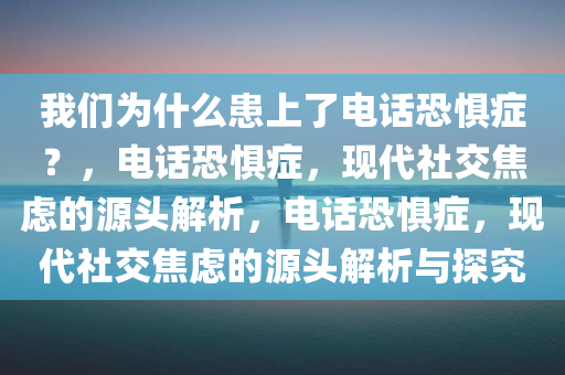 我们为什么患上了电话恐惧症？，电话恐惧症，现代社交焦虑的源头解析，电话恐惧症，现代社交焦虑的源头解析与探究今晚必出三肖2025_2025新澳门精准免费提供·精确判断