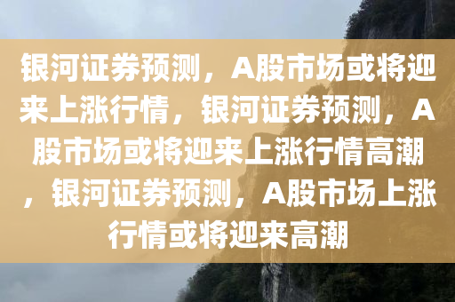 银河证券预测，A股市场或将迎来上涨行情，银河证券预测，A股市场或将迎来上涨行情高潮，银河证券预测，A股市场上涨行情或将迎来高潮