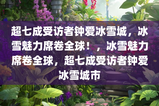 超七成受访者钟爱冰雪城，冰雪魅力席卷全球！，冰雪魅力席卷全球，超七成受访者钟爱冰雪城市今晚必出三肖2025_2025新澳门精准免费提供·精确判断