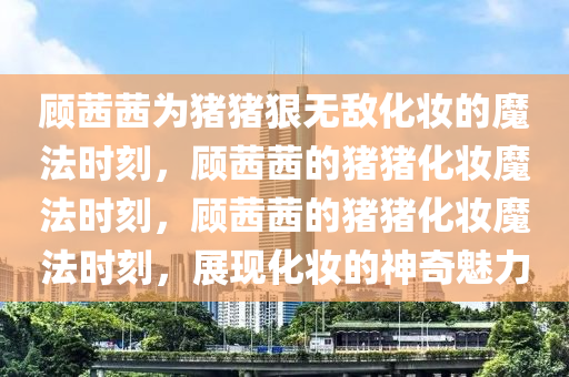 顾茜茜为猪猪狠无敌化妆的魔法时刻，顾茜茜的猪猪化妆魔法时刻，顾茜茜的猪猪化妆魔法时刻，展现化妆的神奇魅力今晚必出三肖2025_2025新澳门精准免费提供·精确判断