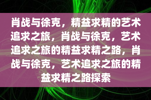 肖战与徐克，精益求精的艺术追求之旅，肖战与徐克，艺术追求之旅的精益求精之路，肖战与今晚必出三肖2025_2025新澳门精准免费提供·精确判断徐克，艺术追求之旅的精益求精之路探索