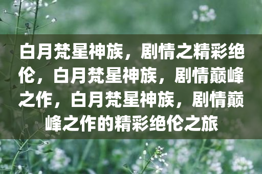 白月梵今晚必出三肖2025_2025新澳门精准免费提供·精确判断星神族，剧情之精彩绝伦，白月梵星神族，剧情巅峰之作，白月梵星神族，剧情巅峰之作的精彩绝伦之旅