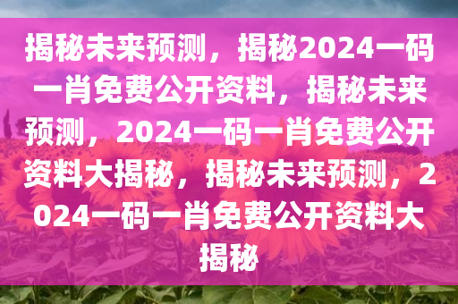 揭秘未来预测，揭秘2024一码一肖免费公开资料，揭秘未来预测，2024一码一肖免费公开资料大揭秘，揭秘未来预测，2024一码一肖免费公开资料大揭秘今晚必出三肖2025_2025新澳门精准免费提供·精确判断
