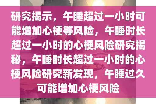 研究揭示，午睡超过一小时可能增加心梗等风险，午睡时长超过一小时的心梗风险研究揭秘，午睡时长超过一小时的心梗风险研究新发现，午睡过久可能增今晚必出三肖2025_2025新澳门精准免费提供·精确判断加心梗风险