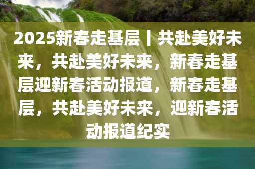 2025新春走基层丨共赴美好未来，共赴美好未来，新春走基层迎新春活动报道，新春走基层，共赴美好未来，迎新春活动报道纪实