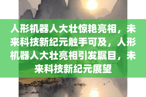 人形机器人大壮惊艳亮相，未来科技新纪元触手可及，人形机器人大壮亮相引发瞩目，未来科技新纪元展望