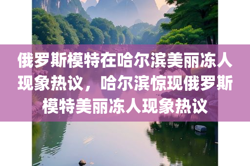 俄罗斯模特在哈尔滨美丽冻人现象热议，哈尔滨惊现俄罗斯模特美丽冻人现象热议今晚必出三肖2025_2025新澳门精准免费提供·精确判断