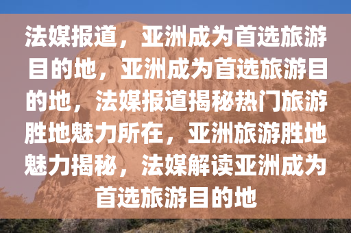 法媒报道，亚洲成为首选旅游目的地，亚洲成为首选旅游目的地，法媒报道揭秘热门旅游胜地魅力所在，亚洲旅游胜地魅力揭秘，法媒解读亚洲成为首选旅游目的地