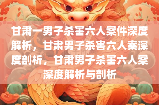 甘肃一男子杀害六人案件深度解析，甘肃男子杀害六人案深度剖析，甘肃男子杀害六人案深度解析与剖析