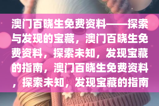 澳门百晓生免费资料——探索与发现的宝藏，澳门百晓生免费资料，探索未知，发现宝藏的指南，澳门百晓生免费资料，探索未知，发现宝藏的指南今晚必出三肖2025_2025新澳门精准免费提供·精确判断