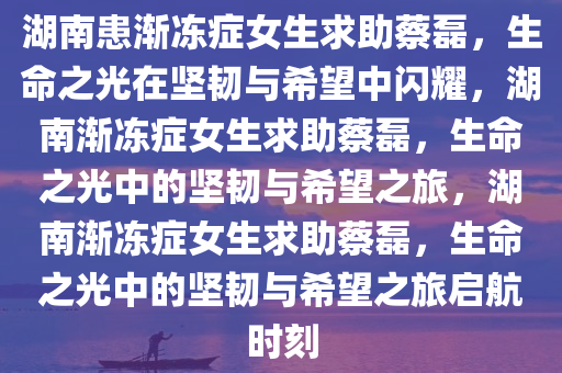 湖南患渐冻症女生求助蔡磊，生命之光在坚韧与希望中闪耀，湖南渐冻症女生求助蔡磊，生命之光中的坚韧与希望之旅，湖南渐冻症女生求助蔡磊，生命之光中的坚韧与希望之旅启航时刻今晚必出三肖2025_2025新澳门精准免费提供·精确判断